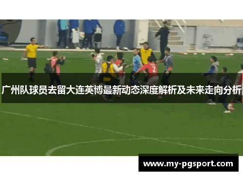 广州队球员去留大连英博最新动态深度解析及未来走向分析