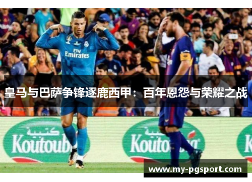 皇马与巴萨争锋逐鹿西甲：百年恩怨与荣耀之战
