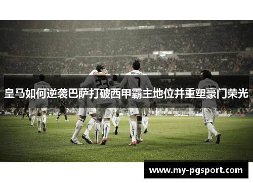 皇马如何逆袭巴萨打破西甲霸主地位并重塑豪门荣光
