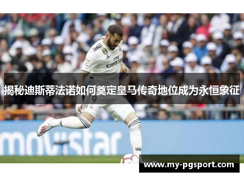 揭秘迪斯蒂法诺如何奠定皇马传奇地位成为永恒象征