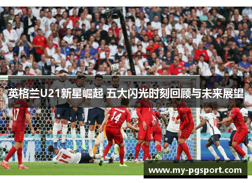 英格兰U21新星崛起 五大闪光时刻回顾与未来展望