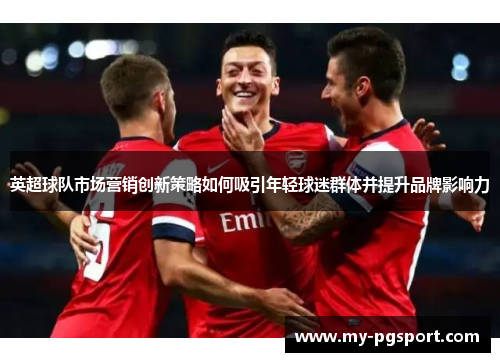 英超球队市场营销创新策略如何吸引年轻球迷群体并提升品牌影响力
