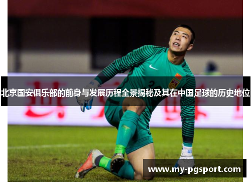 北京国安俱乐部的前身与发展历程全景揭秘及其在中国足球的历史地位