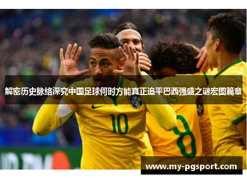 解密历史脉络深究中国足球何时方能真正追平巴西强盛之谜宏图篇章