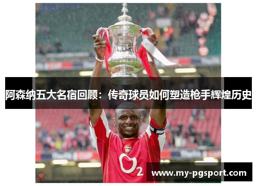 阿森纳五大名宿回顾：传奇球员如何塑造枪手辉煌历史